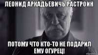 леонид аркадьевичь растроин потому что кто-то не подарил ему огурец!