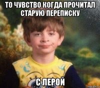 то чувство когда прочитал старую переписку с лерой