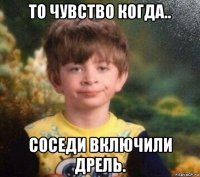 то чувство когда.. соседи включили дрель.