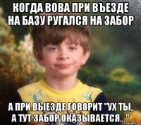 когда вова при въезде на базу ругался на забор а при выезде говорит "ух ты, а тут забор оказывается..."