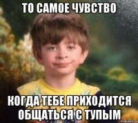 то самое чувство когда тебе приходится общаться с тупым