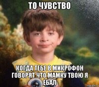 то чувство когда тебе в микрофон говорят что мамку твою я ебал