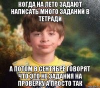 когда на лето задают написать много заданий в тетради а потом в сентябре говорят что это не задания на проверку а просто так