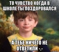 то чувство когда в школе ты поздоровался а тебе ничего не ответили -.-