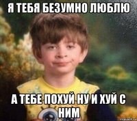 я тебя безумно люблю а тебе похуй ну и хуй с ним