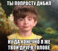 ты попросту дибил ну да конечно я же твой друг в голове