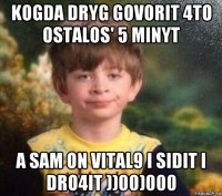 kogda dryg govorit 4to ostalos' 5 minyt a sam on vital9 i sidit i dro4it ))00)000