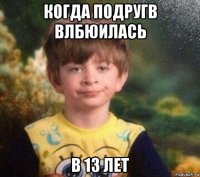 когда подругв влбюилась в 13 лет