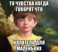 то чувства когда говорят что копатель для маленьких