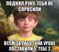 поднял руку, тебя не спросили всем за работу на уроке поставили 5, тебе 2