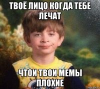 твоё лицо когда тебе лечат чтои твои мемы плохие