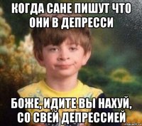 когда сане пишут что они в депресси боже, идите вы нахуй, со свей депрессией