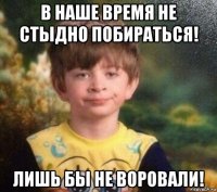 в наше время не стыдно побираться! лишь бы не воровали!