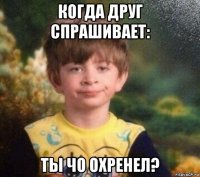 когда друг спрашивает: ты чо охренел?