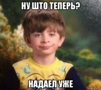 ну што теперь? надаел уже