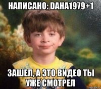 написано: daha1979+1 зашел, а это видео ты уже смотрел