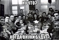 ну что? когда внуки будут?