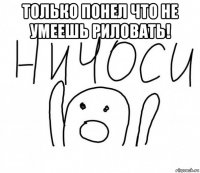 только понел что не умеешь риловать! 