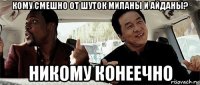 кому смешно от шуток миланы и айданы? никому конеечно