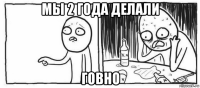 мы 2 года делали говно