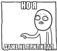 но я даже не прилипал