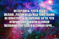 Не сердись, что я тебя желаю…разум ведь над чувствами не властен… И не упрекай, за то, что откровенно говорю о своем желании, что тебя я безумно ХОЧУ....