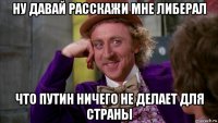 ну давай расскажи мне либерал что путин ничего не делает для страны