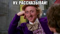 ну, рассказывай! 