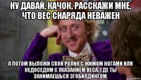 ну давай, качок, расскажи мне, что вес снаряда неважен а потом выложи свой ролик с жимом ногами или недоседом с указанием веса, где ты занимаешься эгобилдингом.