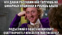 ага давай расскажи как торгуешь на бинарных опционах и рубишь бабло подъезжай к офису на maserati quattroporte ? или aston martin db10 ?