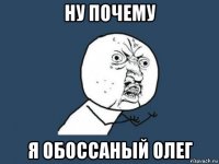 ну почему я обоссаный олег