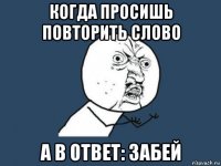 когда просишь повторить слово а в ответ: забей