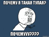 почему я такая тупая? почемууу????