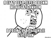 я ебал тебя перед твоим же начальником в твои сука пышные булочки