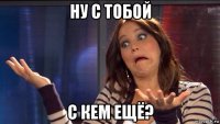 ну с тобой с кем ещё?