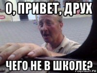 о, привет, друх чего не в школе?