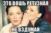 это вошь ретузная не вздумай