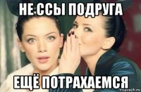 не ссы подруга ещё потрахаемся