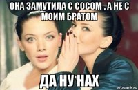 она замутила с сосом , а не с моим братом да ну нах