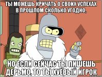 ты можешь кричать о своих успехах в прошлом сколько угодно, но если сейчас ты пишешь дерьмо, то ты хуёвый игрок