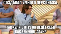 создавал умного персонажа, так хули в игре он ведёт себя как ребёнок-даун?