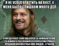 я не успел ответить на пост, у меня было слишком много дел а когда я всё-таки оказался за компьютером, то немного расслабился и порассматривал профили неизвестных мне людей... 6 часов