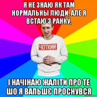 я не знаю як там нормальны люди, але я встаю з ранку, і начінаю жаліти про те шо я вапьшє проснувся