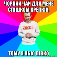 чорний чай для мене слішком крепкій, тому я пью півко