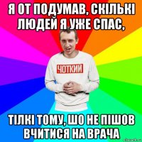 я от подумав, скількі людей я уже спас, тілкі тому, шо не пішов вчитися на врача