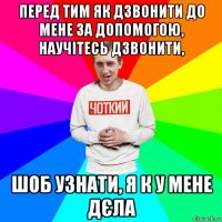 перед тим як дзвонити до мене за допомогою, научітесь дзвонити, шоб узнати, я к у мене дєла