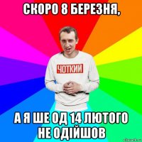 скоро 8 березня, а я ше од 14 лютого не одійшов