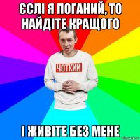 єслі я поганий, то найдіте кращого і живіте без мене