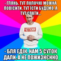 - глянь, тут полочкі можна повісити, тут їсти будемо, а тут спати... - бля едік, нам 5 суток дали, а не пожизнєнно