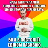 мала запрітила мені общатись з єдіком, і сказала шо вже почала переживать, бо я в постєлі її едіком називаю